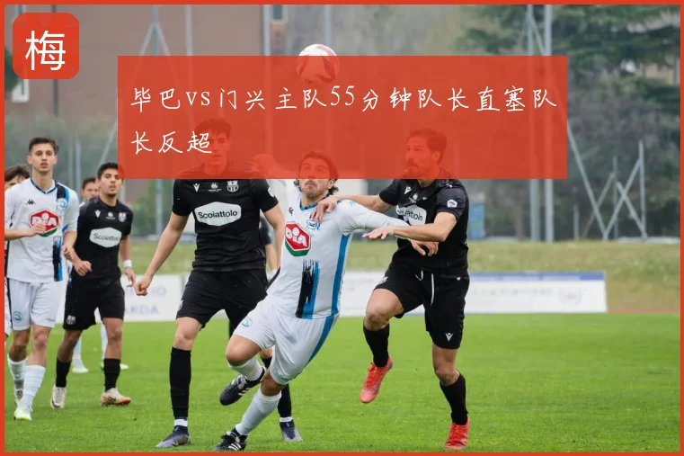 毕巴vs门兴主队55分钟队长直塞队长反超